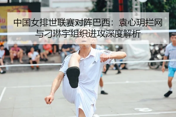 中国女排世联赛对阵巴西：袁心玥拦网与刁琳宇组织进攻深度解析