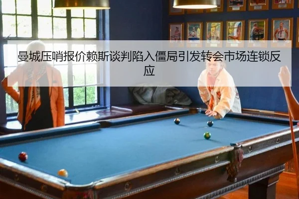 曼城压哨报价赖斯谈判陷入僵局引发转会市场连锁反应